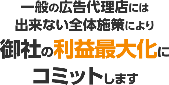 一般の広告代理店には出来ない全体施策により御社の利益最大化にコミットします