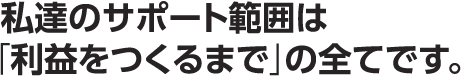 私達のサポート範囲は「利益をつくるまで」の全てです。